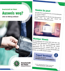 Wenn Sie Ihren Personalausweis verlieren oder er gestohlen wird, können finanzieller Verlust und sehr viele Unannehmlichkeiten auf Sie zukommen. Mit Ihrer gestohlenen Identität können online-Verträge abgeschlossen oder online Bestellungen in Ihrem Namen aufgegeben werden. Deshalb sollte ein Verlust schnellstens bei der Schufa gemeldet werden, die dann Warnhinweise an die ihr angeschlossenen Unternehmen weitergeben kann, damit dort ein Kauf per Rechnung abgelehnt und Ihr Konto nicht belastet wird. Laden Sie sich für weitere Informationen den Flyer „Ausweis weg? Jetzt vor Betrug schützen“ der Gewerkschaft der Polizei, Landesbezirk Hamburg, als PDF herunter.